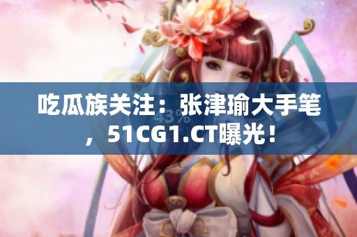 吃瓜族关注：张津瑜大手笔，51CG1.CT曝光！