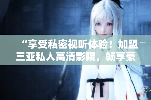 “享受私密视听体验！加盟三亚私人高清影院，畅享豪华影音乐趣！图片呈现！”