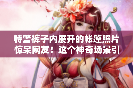 特警裤子内展开的帐篷照片惊呆网友！这个神奇场景引发热议！