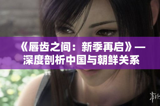 《唇齿之间：新季再启》— 深度剖析中国与朝鲜关系，新季即将上演！