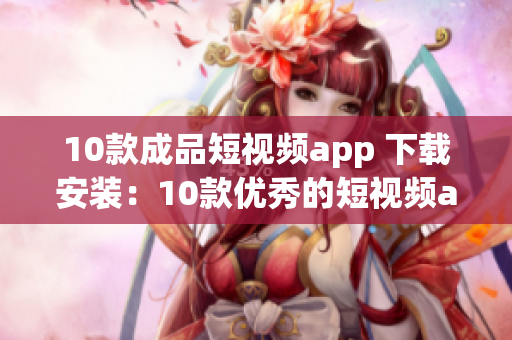 10款成品短视频app 下载安装：10款优秀的短视频app推荐，让你轻松分享精彩瞬间