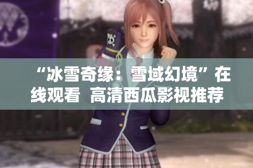 “冰雪奇缘：雪域幻境”在线观看  高清西瓜影视推荐  温馨冒险全程抢先观赏