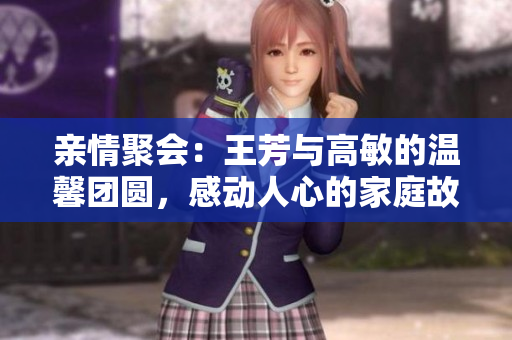 亲情聚会：王芳与高敏的温馨团圆，感动人心的家庭故事