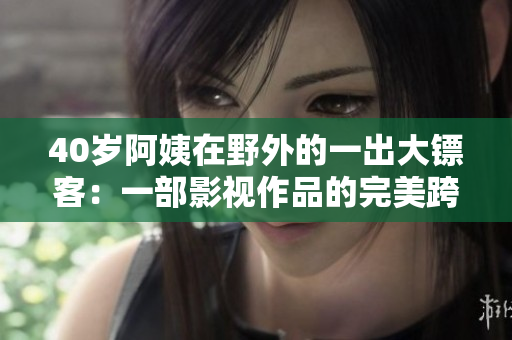 40岁阿姨在野外的一出大镖客：一部影视作品的完美跨界实验