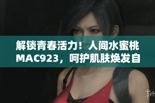 解锁青春活力！人间水蜜桃MAC923，呵护肌肤焕发自然光彩