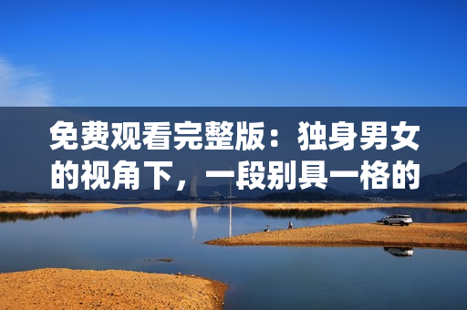 免费观看完整版：独身男女的视角下，一段别具一格的爱情故事萦绕心间