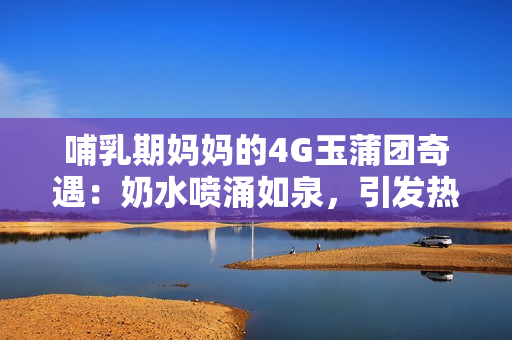 哺乳期妈妈的4G玉蒲团奇遇：奶水喷涌如泉，引发热议！