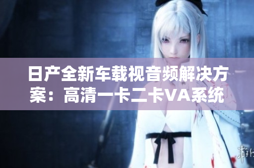 日产全新车载视音频解决方案：高清一卡二卡VA系统