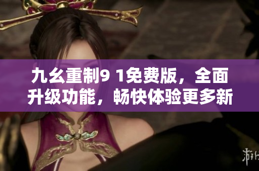 九幺重制9 1免费版，全面升级功能，畅快体验更多新功能