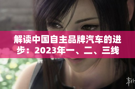 解读中国自主品牌汽车的进步：2023年一、二、三线产品的显著差异