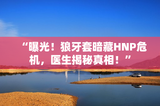 “曝光！狼牙套暗藏HNP危机，医生揭秘真相！”