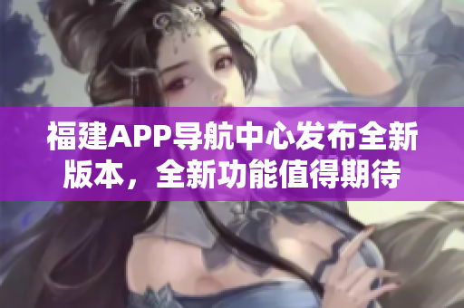 福建APP导航中心发布全新版本，全新功能值得期待