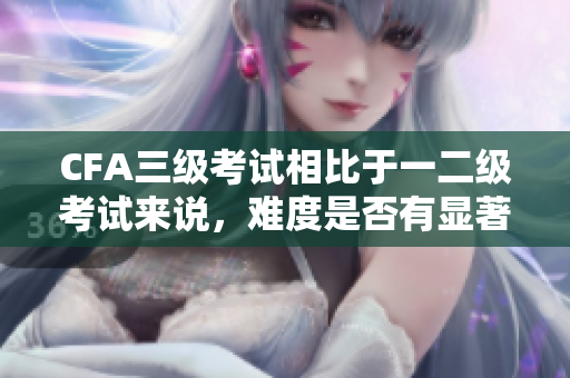 CFA三级考试相比于一二级考试来说，难度是否有显著提高？