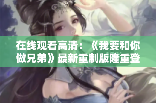 在线观看高清：《我要和你做兄弟》最新重制版隆重登场！