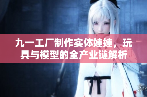 九一工厂制作实体娃娃，玩具与模型的全产业链解析