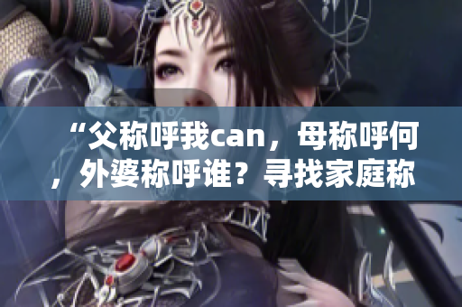 “父称呼我can，母称呼何，外婆称呼谁？寻找家庭称谓之谜！”