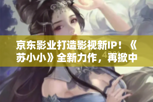 京东影业打造影视新IP！《苏小小》全新力作，再掀中国影视风潮！