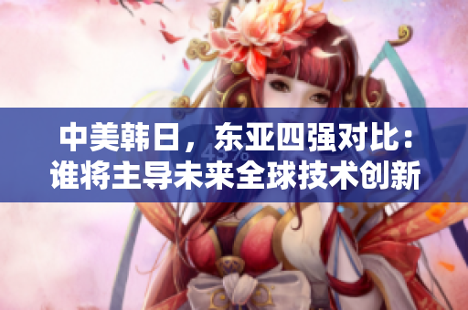 中美韩日，东亚四强对比：谁将主导未来全球技术创新？