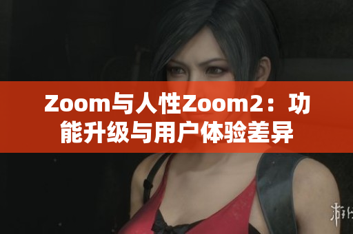Zoom与人性Zoom2：功能升级与用户体验差异