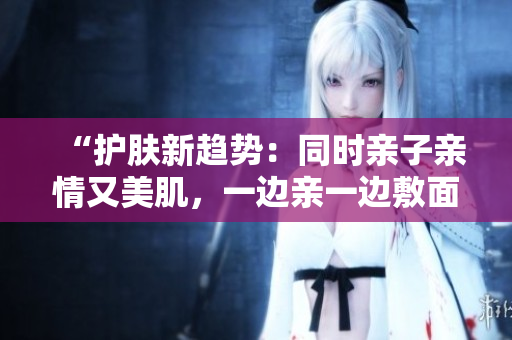 “护肤新趋势：同时亲子亲情又美肌，一边亲一边敷面膜是什么素材？”