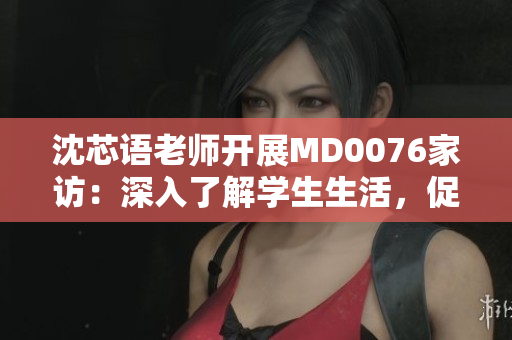 沈芯语老师开展MD0076家访：深入了解学生生活，促进家校沟通