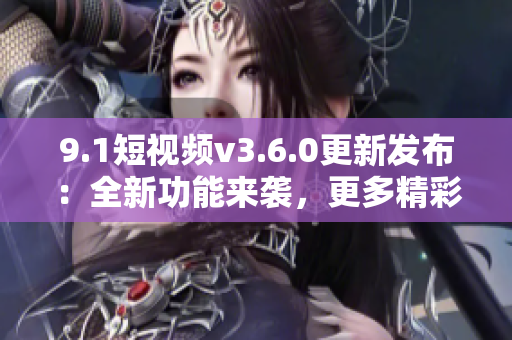 9.1短视频v3.6.0更新发布：全新功能来袭，更多精彩内容等你发现