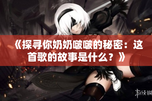 《探寻你奶奶啵啵的秘密：这首歌的故事是什么？》