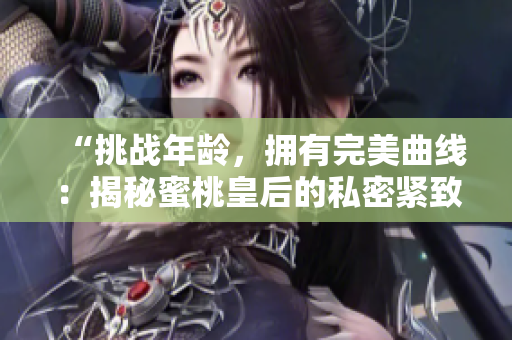 “挑战年龄，拥有完美曲线：揭秘蜜桃皇后的私密紧致术”