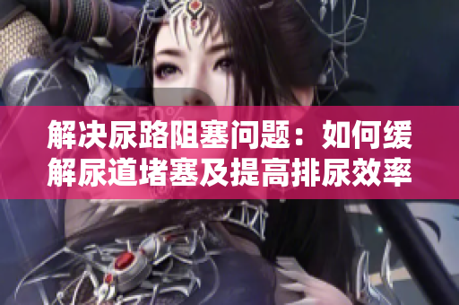 解决尿路阻塞问题：如何缓解尿道堵塞及提高排尿效率