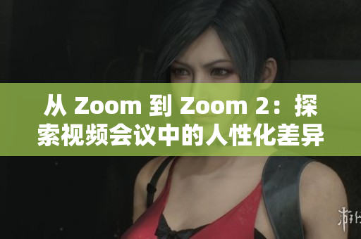 从 Zoom 到 Zoom 2：探索视频会议中的人性化差异与创新