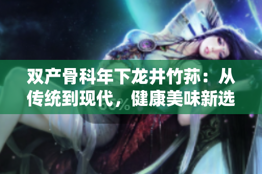 双产骨科年下龙井竹荪：从传统到现代，健康美味新选择
