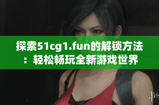探索51cg1.fun的解锁方法：轻松畅玩全新游戏世界