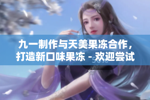 九一制作与天美果冻合作，打造新口味果冻 - 欢迎尝试最新美味！