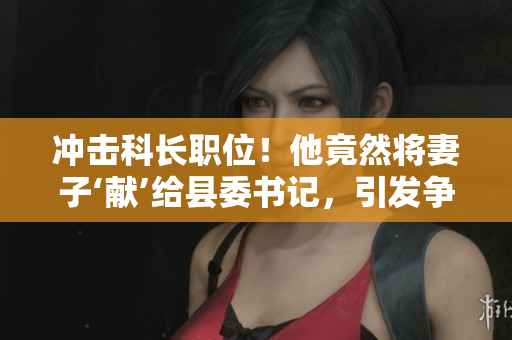 冲击科长职位！他竟然将妻子‘献’给县委书记，引发争议