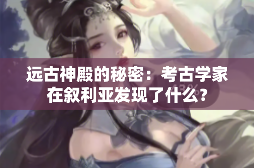 远古神殿的秘密：考古学家在叙利亚发现了什么？
