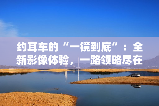 约耳车的“一镜到底”：全新影像体验，一路领略尽在其中