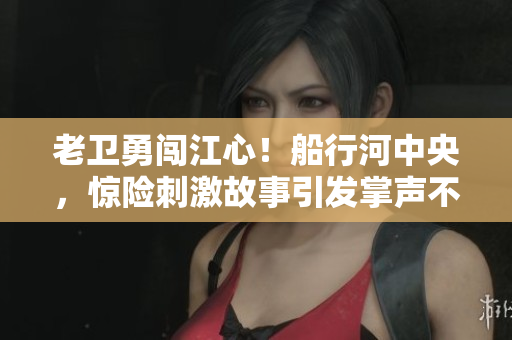 老卫勇闯江心！船行河中央，惊险刺激故事引发掌声不断