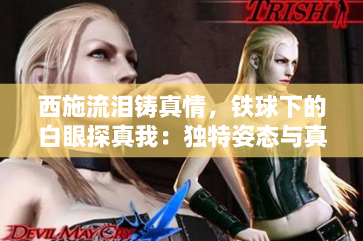 西施流泪铸真情，铁球下的白眼探真我：独特姿态与真情流露