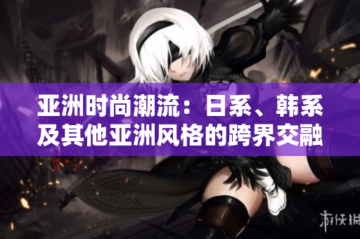 亚洲时尚潮流：日系、韩系及其他亚洲风格的跨界交融