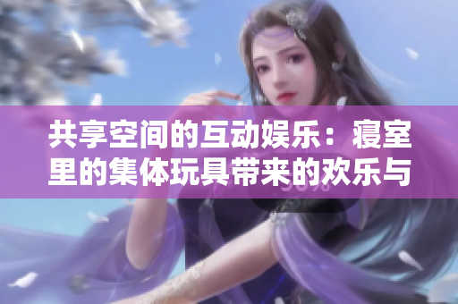 共享空间的互动娱乐：寝室里的集体玩具带来的欢乐与团结