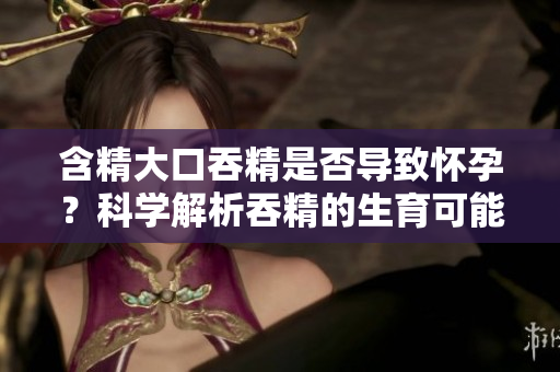含精大口吞精是否导致怀孕？科学解析吞精的生育可能性