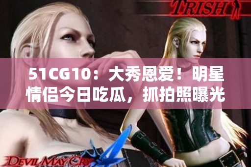 51CG10：大秀恩爱！明星情侣今日吃瓜，抓拍照曝光引热议