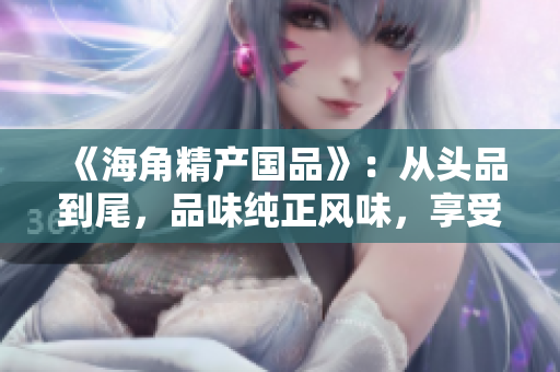 《海角精产国品》：从头品到尾，品味纯正风味，享受千般滋味。