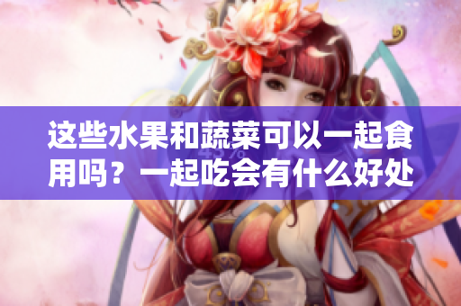 这些水果和蔬菜可以一起食用吗？一起吃会有什么好处？