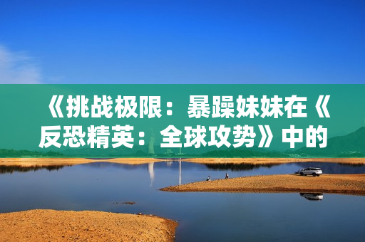 《挑战极限：暴躁妹妹在《反恐精英：全球攻势》中的惊人表现引人瞩目》