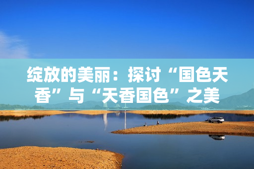 绽放的美丽：探讨“国色天香”与“天香国色”之美
