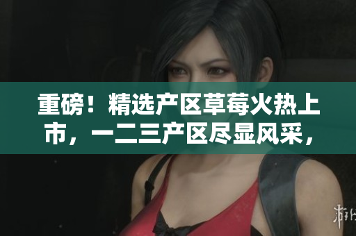 重磅！精选产区草莓火热上市，一二三产区尽显风采，品质闪耀餐桌