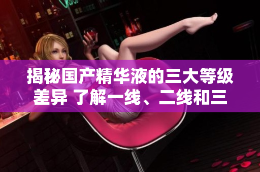 揭秘国产精华液的三大等级差异 了解一线、二线和三线产品的区别