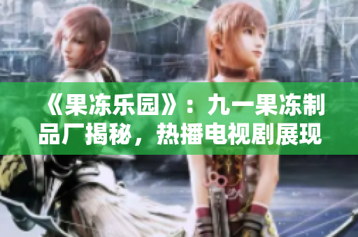 《果冻乐园》：九一果冻制品厂揭秘，热播电视剧展现甜蜜与挑战