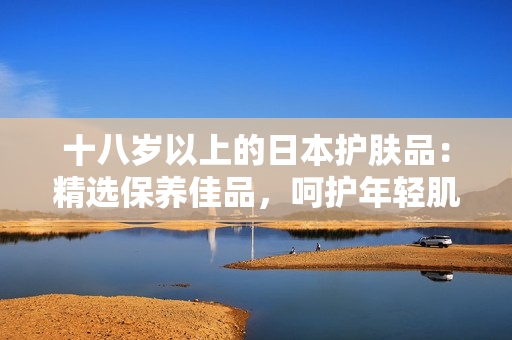 十八岁以上的日本护肤品：精选保养佳品，呵护年轻肌肤